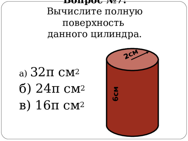 2см 6см Вопрос  №7:  Вычислите полную поверхность  данного цилиндра. а) 32 π см 2 б) 24 π см 2 в) 16 π см 2 