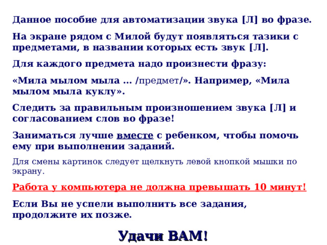 Данное пособие для автоматизации звука [ Л ] во фразе. На экране рядом с Милой будут появляться тазики с предметами, в названии которых есть звук [ Л ] . Для каждого предмета надо произнести фразу: «Мила мылом мыла … / предмет / ». Например, «Мила мылом мыла куклу». Следить за правильным произношением звука [ Л ] и согласованием слов во фразе! Заниматься лучше вместе с ребенком, чтобы помочь ему при выполнении заданий. Для смены картинок следует щелкнуть левой кнопкой мышки по экрану. Работа у компьютера не должна превышать 10 минут!  Если Вы не успели выполнить все задания, продолжите их позже. Удачи ВАМ! 