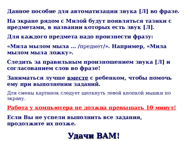 Данное пособие для автоматизации звука [ Л ] во фразе. На экране рядом с Милой будут появляться тазики с предметами, в названии которых есть звук [ Л ] . Для каждого предмета надо произнести фразу: «Мила мылом мыла … / предмет / ». Например, «Мила мылом мыла ложку». Следить за правильным произношением звука [ Л ] и согласованием слов во фразе! Заниматься лучше вместе с ребенком, чтобы помочь ему при выполнении заданий. Для смены картинок следует щелкнуть левой кнопкой мышки по экрану. Работа у компьютера не должна превышать 10 минут!  Если Вы не успели выполнить все задания, продолжите их позже. Удачи ВАМ! 