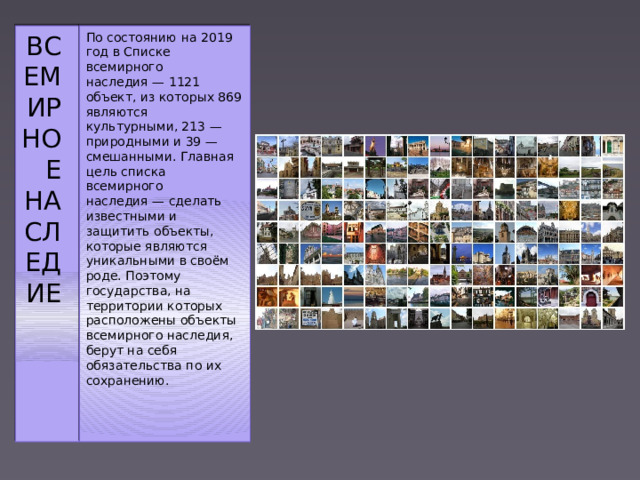 Всемирное наследие По состоянию на 2019 год в Списке всемирного наследия — 1121 объект, из которых 869 являются культурными, 213 — природными и 39 — смешанными. Главная цель списка всемирного наследия — сделать известными и защитить объекты, которые являются уникальными в своём роде. Поэтому государства, на территории которых расположены объекты всемирного наследия, берут на себя обязательства по их сохранению. 