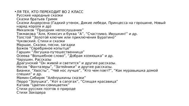 ЛЯ ТЕХ, КТО ПЕРЕХОДИТ ВО 2 КЛАСС  Русские народные сказки  Сказки братьев Гримм  Сказки Андерсена (Гадкий утенок, Дикие лебеди, Принцесса на горошине, Новый наряд короля и др)  Михалков “Праздник непослушания”  Токмакова “Аля, Кляксич и буква “А”, “Счастливо, Ивушкин!” и др.  Толстой “Золотой ключик или приключения Буратино”  Чуковский. Стихи и сказки  Маршак. Сказки, песни, загадки  Бажов “Серебряное копытце”  Гаршин “Лягушка-путешественница”  Осеева “Волшебное слово”, “Добрая хозяюшка” и др.  Чарушин. Рассказы  Драгунский “Он живой и светится” и другие рассказы.  Носов “Фантазеры”, “Затейники” и другие рассказы.  Бианки. “Хвосты”, “Чей нос лучше”, “Кто чем поет?”, “Как муравьишка домой спешил” и др.  Мамин-Сибиряк “Алёнушкины сказки”  Перро “Золушка”, “Кот в сапогах”, “Спящая красавица”  Катаев “Цветик-семицветик”  Стихи русских поэтов о природе  Стихи Заходера 