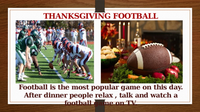 THANKSGIVING FOOTBALL        Football is the most popular game on this day. After dinner people relax , talk and watch a football game on TV.  