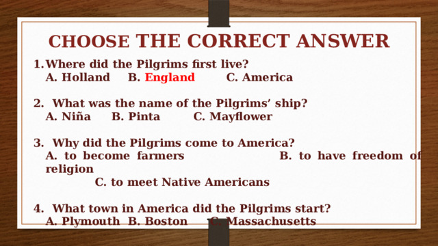 CHOOSE THE CORRECT ANSWER  Where did the Pilgrims first live?  A. Holland   B. England   C. America  2. What was the name of the Pilgrims’ ship?  A. Niña   B. Pinta   C. Mayflower  3. Why did the Pilgrims come to America?  A. to become farmers   B. to have freedom of religion     C. to meet Native Americans  4. What town in America did the Pilgrims start?  A. Plymouth  B. Boston   C. Massachusetts 