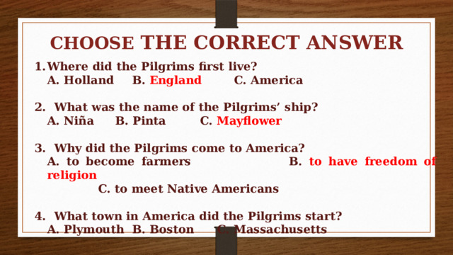 CHOOSE THE CORRECT ANSWER  Where did the Pilgrims first live?  A. Holland   B. England   C. America  2. What was the name of the Pilgrims’ ship?  A. Niña   B. Pinta   C. Mayflower  3. Why did the Pilgrims come to America?  A. to become farmers   B. to have freedom of religion     C. to meet Native Americans  4. What town in America did the Pilgrims start?  A. Plymouth  B. Boston   C. Massachusetts 