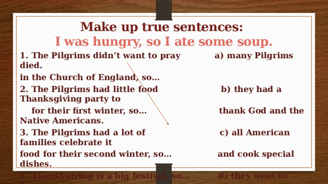 Make up true sentences: I was hungry, so I ate some soup. 1. The Pilgrims didn’t want to pray a) many Pilgrims died . in the Church of England, so… 2. The Pilgrims had little food b) they had a Thanksgiving party to  for their first winter, so… thank  God and the Native Americans. 3. The Pilgrims had a lot of c) all American families celebrate it food for their second winter, so… and cook special dishes. 4. Thanksgiving is a big festival, so… d) they went to America.   