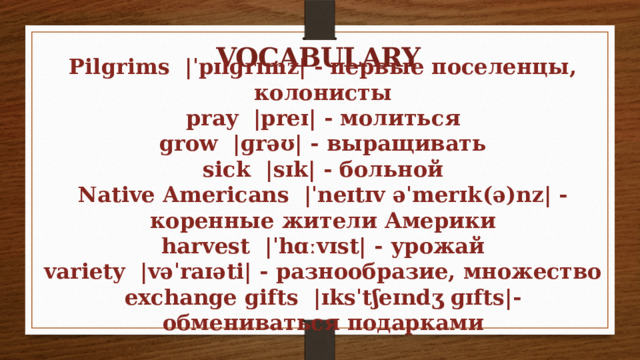 VOCABULARY Pilgrims |ˈpɪlɡrɪmz| - первые поселенцы, колонисты pray |preɪ| - молиться grow |ɡrəʊ| - выращивать sick |sɪk| - больной Native Americans |ˈneɪtɪv əˈmerɪk(ə)nz| - коренные жители Америки harvest |ˈhɑːvɪst| - урожай variety |vəˈraɪəti| - разнообразие, множество exchange gifts |ɪksˈtʃeɪndʒ ɡɪfts|- обмениваться подарками 