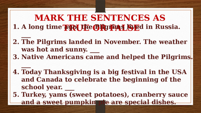 MARK THE SENTENCES AS TRUE OR FALSE A long time ago, the Pilgrims lived in Russia. ___ The Pilgrims landed in November. The weather was hot and sunny. ___ Native Americans came and helped the Pilgrims. ___ Today Thanksgiving is a big festival in the USA and Canada to celebrate the beginning of the school year. ___ Turkey, yams (sweet potatoes), cranberry sauce and a sweet pumpkin pie are special dishes. ___ 