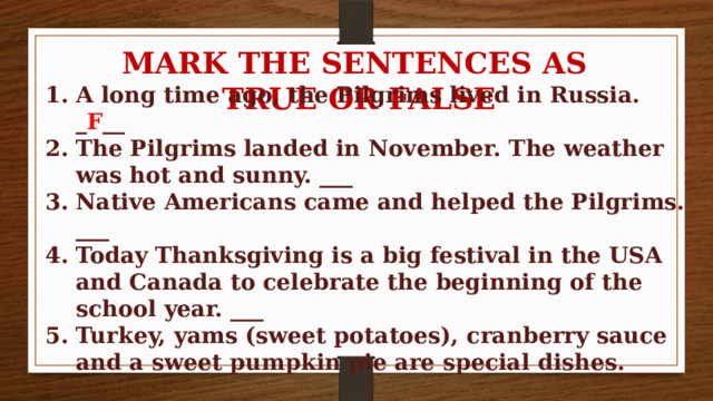 MARK THE SENTENCES AS TRUE OR FALSE A long time ago, the Pilgrims lived in Russia. _ F __ The Pilgrims landed in November. The weather was hot and sunny. ___ Native Americans came and helped the Pilgrims. ___ Today Thanksgiving is a big festival in the USA and Canada to celebrate the beginning of the school year. ___ Turkey, yams (sweet potatoes), cranberry sauce and a sweet pumpkin pie are special dishes. ___ 