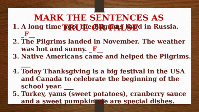 MARK THE SENTENCES AS TRUE OR FALSE A long time ago, the Pilgrims lived in Russia. _ F __ The Pilgrims landed in November. The weather was hot and sunny. _ F __ Native Americans came and helped the Pilgrims. ___ Today Thanksgiving is a big festival in the USA and Canada to celebrate the beginning of the school year. ___ Turkey, yams (sweet potatoes), cranberry sauce and a sweet pumpkin pie are special dishes. ___ 