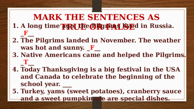 MARK THE SENTENCES AS TRUE OR FALSE A long time ago, the Pilgrims lived in Russia. _ F __ The Pilgrims landed in November. The weather was hot and sunny. _ F __ Native Americans came and helped the Pilgrims. _ T __ Today Thanksgiving is a big festival in the USA and Canada to celebrate the beginning of the school year. ___ Turkey, yams (sweet potatoes), cranberry sauce and a sweet pumpkin pie are special dishes. ___ 
