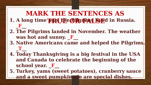 MARK THE SENTENCES AS TRUE OR FALSE A long time ago, the Pilgrims lived in Russia. _ F __ The Pilgrims landed in November. The weather was hot and sunny. _ F __ Native Americans came and helped the Pilgrims. _ T __ Today Thanksgiving is a big festival in the USA and Canada to celebrate the beginning of the school year. _ F __ Turkey, yams (sweet potatoes), cranberry sauce and a sweet pumpkin pie are special dishes. ___ 