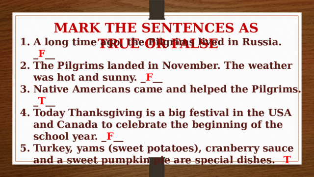 MARK THE SENTENCES AS TRUE OR FALSE A long time ago, the Pilgrims lived in Russia. _ F __ The Pilgrims landed in November. The weather was hot and sunny. _ F __ Native Americans came and helped the Pilgrims. _ T __ Today Thanksgiving is a big festival in the USA and Canada to celebrate the beginning of the school year. _ F __ Turkey, yams (sweet potatoes), cranberry sauce and a sweet pumpkin pie are special dishes. _ T __ 