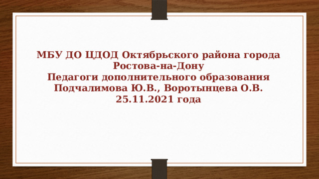 МБУ ДО ЦДОД Октябрьского района города Ростова-на-Дону Педагоги дополнительного образования Подчалимова Ю.В., Воротынцева О.В. 25.11.2021 года 