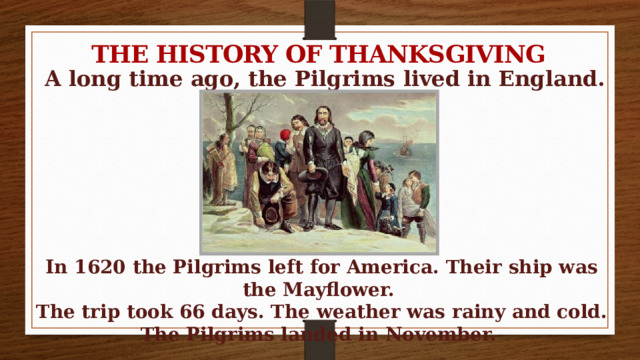 THE HISTORY OF THANKSGIVING A long time ago, the Pilgrims lived in England. In 1620 the Pilgrims left for America. Their ship was the Mayflower. The trip took 66 days. The weather was rainy and cold. The Pilgrims landed in November. 