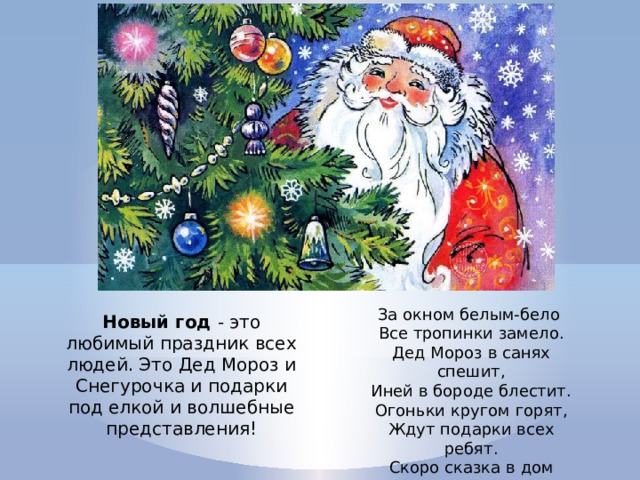 За окном белым-бело Все тропинки замело. Дед Мороз в санях спешит, Иней в бороде блестит. Огоньки кругом горят, Ждут подарки всех ребят. Скоро сказка в дом придет Наступает Новый Год! Новый год - это любимый праздник всех людей. Это Дед Мороз и Снегурочка и подарки под елкой и волшебные представления! 
