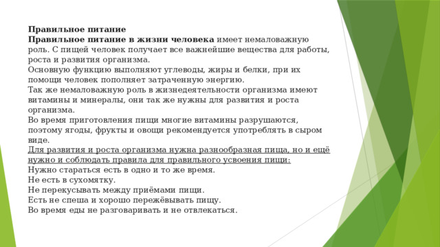 Правильное питание  Правильное питание в жизни человека  имеет немаловажную роль. С пищей человек получает все важнейшие вещества для работы, роста и развития организма.  Основную функцию выполняют углеводы, жиры и белки, при их помощи человек пополняет затраченную энергию.  Так же немаловажную роль в жизнедеятельности организма имеют витамины и минералы, они так же нужны для развития и роста организма.  Во время приготовления пищи многие витамины разрушаются, поэтому ягоды, фрукты и овощи рекомендуется употреблять в сыром виде.  Для развития и роста организма нужна разнообразная пища, но и ещё нужно и соблюдать правила для правильного усвоения пищи:  Нужно стараться есть в одно и то же время.  Не есть в сухомятку.  Не перекусывать между приёмами пищи.  Есть не спеша и хорошо пережёвывать пищу.  Во время еды не разговаривать и не отвлекаться.    