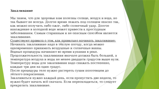 Закаливание     Мы знаем, что для здоровья нам полезны солнце, воздух и вода, но так бывает не всегда. Долгое время лежать под солнцем опасно так, как можно получить либо ожог, либо солнечный удар. Долгое нахождение в холодной воде может привести к простудным заболеваниям. Самым старинным и не опасным способом является закаливание.  Существуют правила о том, как правильно начинать закаливание:  Начинать закаливание надо в тёплую погоду, когда можно одновременно принимать воздушные и солнечные ванны.  Водные процедуры начинают во время купания в реке.  Продолжительность закаливания вначале должна быть большой, а температура воздуха и воды не менее двадцати градусов выше нуля.  Температуру воды для закаливания надо снижать постепенно, каждые три дня на один градус.  После процедуры тело нужно растереть сухим полотенцем до лёгкого покраснения.  Закаливаться нужно каждый день, если пропустить две недели, то нужно будет начать всё сначала. Если переохладиться, то следует прекратить закаливание.   