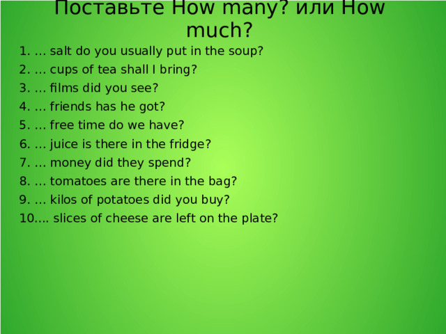 Поставьте How many? или How much? 1. … salt do you usually put in the soup? 2. … cups of tea shall I bring? 3. … films did you see? 4. … friends has he got? 5. … free time do we have? 6. … juice is there in the fridge? 7. … money did they spend? 8. … tomatoes are there in the bag? 9. … kilos of potatoes did you buy? 10.... slices of cheese are left on the plate?  