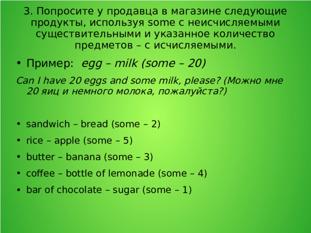 3. Попросите у продавца в магазине следующие продукты, используя some с неисчисляемыми существительными и указанное количество предметов – с исчисляемыми. Пример: egg – milk (some – 20) Can I have 20 eggs and some milk, please? (Можно мне 20 яиц и немного молока, пожалуйста?)  sandwich – bread (some – 2) rice – apple (some – 5) butter – banana (some – 3) coffee – bottle of lemonade (some – 4) bar of chocolate – sugar (some – 1)  