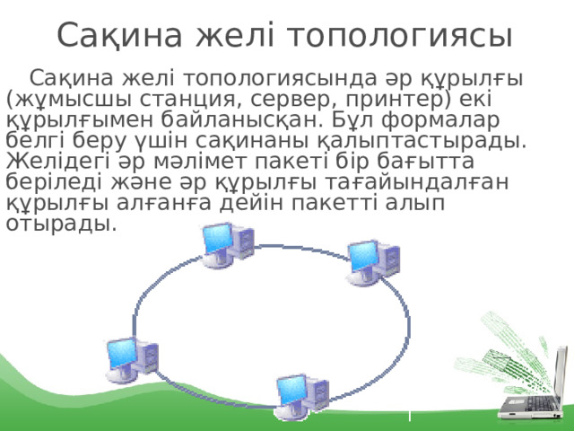 Сақина желі топологиясы Сақина желі топологиясында әр құрылғы (жұмысшы станция, сервер, принтер) екі құрылғымен байланысқан. Бұл формалар белгі беру үшін сақинаны қалыптастырады. Желідегі әр мәлімет пакеті бір бағытта беріледі және әр құрылғы тағайындалған құрылғы алғанға дейін пакетті алып отырады. 