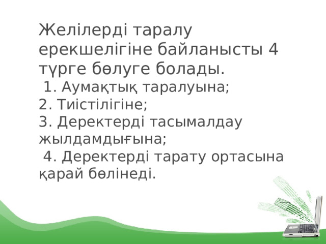 Желілерді таралу ерекшелігіне байланысты 4 түрге бөлуге болады.  1. Аумақтық таралуына;  2. Тиістілігіне;  3. Деректерді тасымалдау жылдамдығына;  4. Деректерді тарату ортасына қарай бөлінеді. 