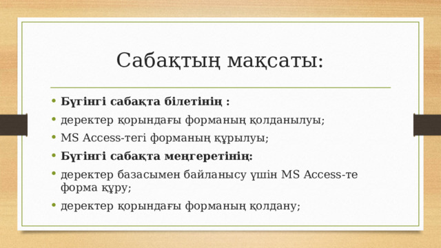 Сабақтың мақсаты: Бүгінгі сабақта білетінің : деректер қорындағы форманың қолданылуы; MS Access-тегі форманың құрылуы; Бүгінгі сабақта меңгеретінің: деректер базасымен байланысу үшін MS Access-те форма құру; деректер қорындағы форманың қолдану;  