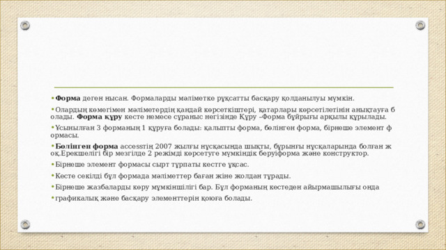 Форма  деген нысан. Формаларды мәліметке рұқсатты басқару қолданылуы мүмкін.  Олардың көмегімен мәліметердің қандай көрсеткіштері, қатарлары көрсетілетінін анықтауға болады.  Форма құру  кесте немесе сұраныс негізінде Құру –Форма бұйрығы арқылы құрылады.  Ұсынылған 3 форманың 1 құруға болады: қалыпты форма, бөлінген форма, бірнеше элемент формасы. Бөлінген форма  accessтің 2007 жылғы нұсқасында шықты, бұрынғы нұсқаларында болған жоқ.Ерекшелігі бір мезгілде 2 режімді көрсетуге мүмкіндік беруіформа және конструктор.  Бірнеше элемент формасы сырт тұрпаты кестге ұқсас. Кесте секілді бұл формада мәліметтер баған жіне жолдан тұрады.  Бірнеше жазбаларды көру мұмкіншілігі бар. Бұл форманың кестеден айырмашылығы онда  графикалық және басқару элементтерін қоюға болады.  