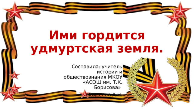 Ими гордится удмуртская земля. Составила: учитель истории и обществознания МКОУ «АСОШ им. Т.К. Борисова» Моисеева А.Н. 