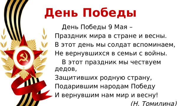 День Победы    День Победы 9 Мая – Праздник мира в стране и весны. В этот день мы солдат вспоминаем, Не вернувшихся в семьи с войны.   В этот праздник мы чествуем дедов, Защитивших родную страну, Подарившим народам Победу И вернувшим нам мир и весну! (Н. Томилина) 