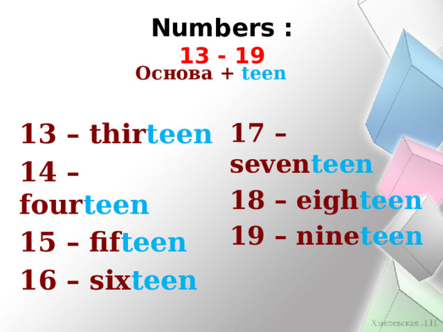 Numbers : 13 - 19      Основа + teen 13 – thir teen 17 – seven teen 14 – four teen 18 – eigh teen 15 – fif teen 19 – nine teen 16 – six teen 