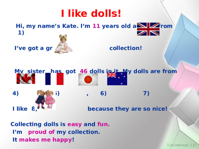 I like dolls!  Hi, my name’s Kate. I’m 11 years old and I’m from 1)   I’ve got a great 2) collection!    My sister has got 46 dolls in it. My dolls are from   4) 5) , 6) 7)   I like 8) because they are so nice!  Collecting dolls is easy and fun.  I’m proud of my collection.  It makes me happy ! 