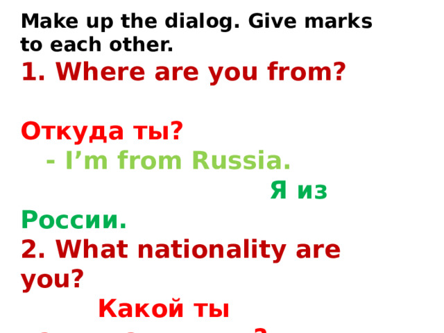 Make up the dialog. Give marks to each other. 1. Where are you from?  Откуда ты?  - I’m from Russia.  Я из России. 2. What nationality are you?  Какой ты национальности?  - I’m Russian.  Я русский. 