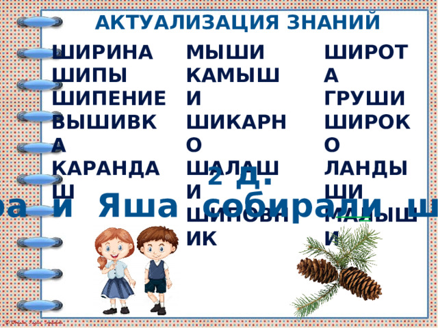 Актуализация знаний ШИРИНА МЫШИ ШИРОТА ШИПЫ КАМЫШИ ГРУШИ ШИРОКО ШИКАРНО ШИПЕНИЕ ЛАНДЫШИ ШАЛАШИ ВЫШИВКА МАЛЫШИ ШИПОВНИК КАРАНДАШ 2 д. Шура и Яша собирали шишки. 