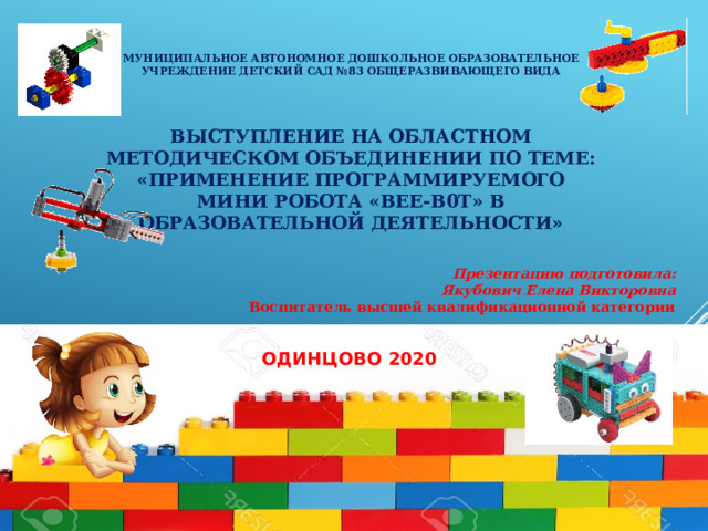  МУНИЦИПАЛЬНОЕ АВТОНОМНОЕ ДОШКОЛЬНОЕ ОБРАЗОВАТЕЛЬНОЕ УЧРЕЖДЕНИЕ ДЕТСКИЙ САД №83 ОБЩЕРАЗВИВАЮЩЕГО ВИДА     ВЫСТУПЛЕНИЕ НА ОБЛАСТНОМ МЕТОДИчЕСКОМ ОБЪЕДИНЕНИИ ПО ТЕМЕ:  «ПРИМЕНЕНИЕ ПРОГРАММИРУЕМОГО МИНИ РОБОТА «BEE-B0T» В ОБРАЗОВАТЕЛЬНОЙ ДЕЯТЕЛЬНОСТИ»        Презентацию подготовила: Якубович Елена Викторовна Воспитатель высшей квалификационной категории   ОДИНЦОВО 2020 