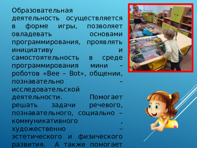 Образовательная деятельность осуществляется в форме игры, позволяет овладевать основами программирования, проявлять инициативу и самостоятельность в среде программирования мини –роботов «Bee – Bot», общении, познавательно – исследовательской деятельности. Помогает решать задачи речевого, познавательного, социально – коммуникативного , художественно – эстетического и физического развития. А также помогает развивать у детей дошкольного возраста память, воображение, творческие способности и абстрактное мышление. 