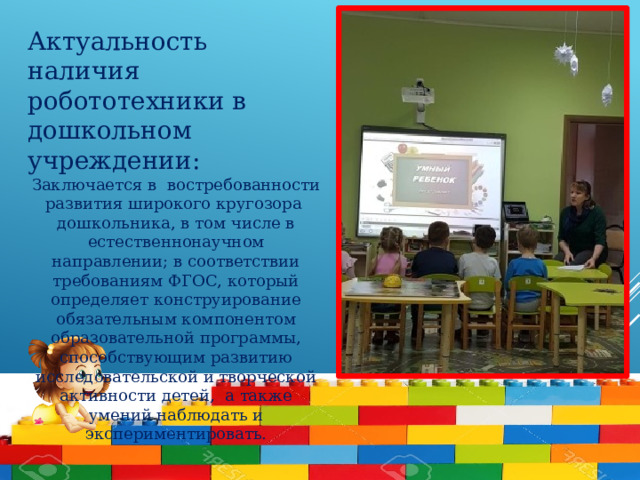 Актуальность наличия робототехники в дошкольном учреждении: Заключается в востребованности развития широкого кругозора дошкольника, в том числе в естественнонаучном направлении; в соответствии требованиям ФГОС, который определяет конструирование обязательным компонентом образовательной программы, способствующим развитию исследовательской и творческой активности детей,  а также умений наблюдать и экспериментировать.        