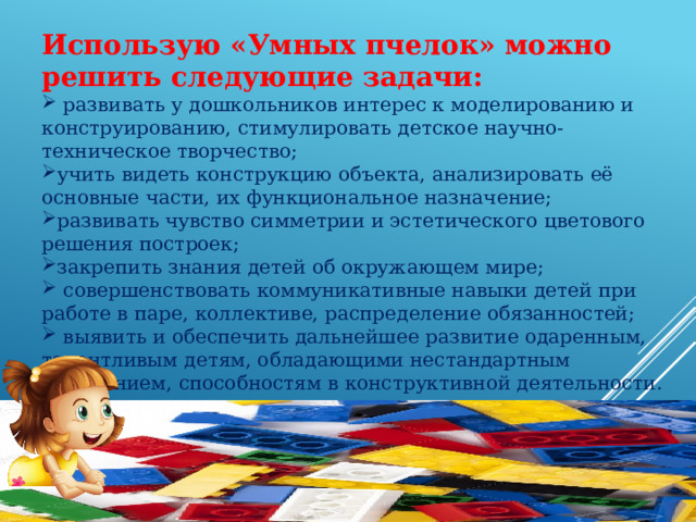 Использую «Умных пчелок» можно решить следующие задачи:   развивать у дошкольников интерес к моделированию и конструированию, стимулировать детское научно-техническое творчество; учить видеть конструкцию объекта, анализировать её основные части, их функциональное назначение; развивать чувство симметрии и эстетического цветового решения построек; закрепить знания детей об окружающем мире;  совершенствовать коммуникативные навыки детей при работе в паре, коллективе, распределение обязанностей;  выявить и обеспечить дальнейшее развитие одаренным, талантливым детям, обладающими нестандартным мышлением, способностям в конструктивной деятельности. 