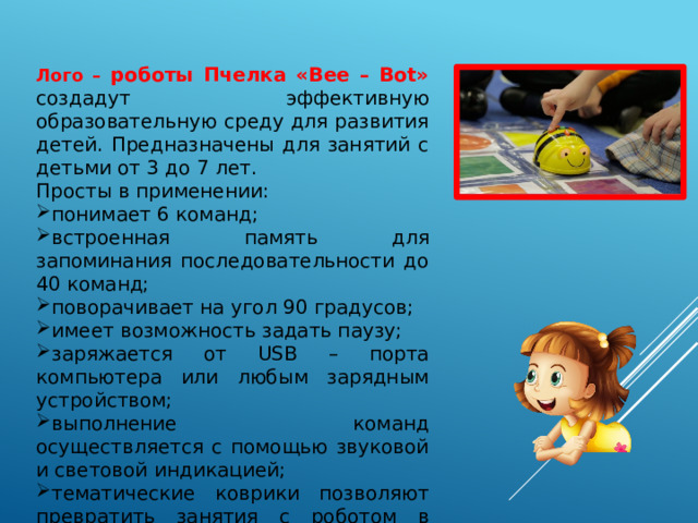 Лого – роботы Пчелка «Bee – Bot» создадут эффективную образовательную среду для развития детей. Предназначены для занятий с детьми от 3 до 7 лет. Просты в применении: понимает 6 команд; встроенная память для запоминания последовательности до 40 команд; поворачивает на угол 90 градусов; имеет возможность задать паузу; заряжается от USB – порта компьютера или любым зарядным устройством; выполнение команд осуществляется с помощью звуковой и световой индикацией; тематические коврики позволяют превратить занятия с роботом в увлекательное путешествие. 