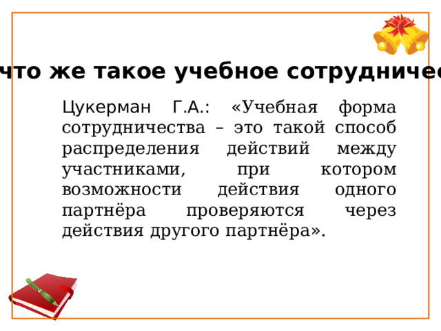  Так что же такое учебное сотрудничество? Цукерман Г.А.: « Учебная форма сотрудничества – это такой способ распределения действий между участниками, при котором возможности действия одного партнёра проверяются через действия другого партнёра » . 