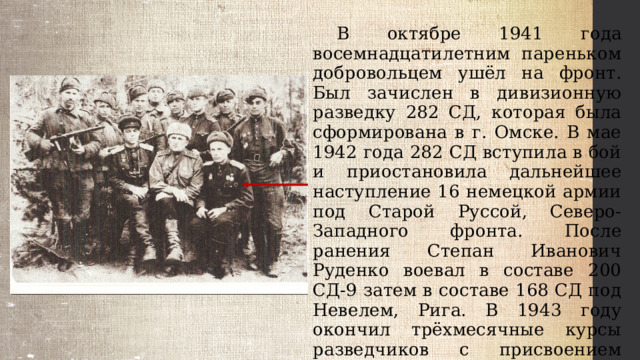  В октябре 1941 года восемнадцатилетним пареньком добровольцем ушёл на фронт. Был зачислен в дивизионную разведку 282 СД, которая была сформирована в г. Омске. В мае 1942 года 282 СД вступила в бой и приостановила дальнейшее наступление 16 немецкой армии под Старой Руссой, Северо-Западного фронта. После ранения Степан Иванович Руденко воевал в составе 200 СД-9 затем в составе 168 СД под Невелем, Рига. В 1943 году окончил трёхмесячные курсы разведчиков с присвоением звания младшего лейтенанта, был командиром взвода. 