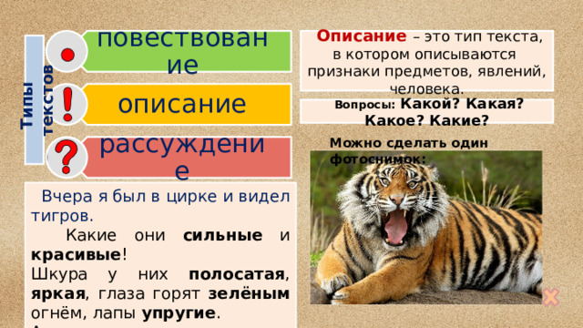 повествование описание рассуждение Типы  текстов  Описание – это тип текста, в котором описываются признаки предметов, явлений, человека.  Вопросы: Какой? Какая? Какое? Какие? Можно сделать один фотоснимок:  Вчера я был в цирке и видел тигров.  Какие они сильные и красивые ! Шкура у них полосатая , яркая , глаза горят зелёным огнём, лапы упругие . А когда тигры рычат, видны белые  острые клыки. 