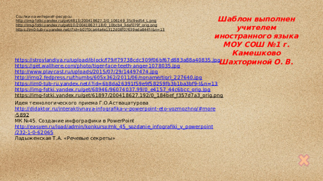 Ссылки на интернет-ресурсы Шаблон выполнен http://img-fotki.yandex.ru/get/4813/200418627.2/0_106149_35c9ed54_L.png  учителем иностранного языка http://img-fotki.yandex.ru/get/10/200418627.18/0_10bcb4_3daf079f_orig.png  МОУ СОШ №1 г. Камешково https://im0-tub-ru.yandex.net/i?id=b07f0ca44a4e1312d08f07639eda844f-l&n=13  Шахториной О. В. https://stroylandiya.ru/upload/iblock/f79/f79738cdc309f06bf67d883a88a40835.jpg https://get.wallhere.com/photo/tiger-face-teeth-anger-1078035.jpg http://www.playcast.ru/uploads/2015/07/29/14497474.jpg http://img2.fedpress.ru/thumbs/605x362/2011/06/noname/tigri_227640.jpg https://im0-tub-ru.yandex.net/i?id=6b8da26391f59e9f58259fb3b1ba3bf9-l&n=13 https://img-fotki.yandex.ru/get/68946/96074037.99/0_e4157_44c6bcc_orig.jpg https://img-fotki.yandex.ru/get/61897/200418627.192/0_184bef_f357d7a3_orig.png  Идея технологического приема Г.О.Аствацатурова http :// didaktor . ru / interaktivnaya - infografika - v - powerpoint - eto - vozmozhno /# more -5892  МК №45. Создание инфографики в PowerPoint http :// easyen . ru / load / admin / konkursy / mk _45_ sozdanie _ infografiki _ v _ powerpoint /232-1-0-62065 Ладыженская Т.А. «Речевые секреты» 