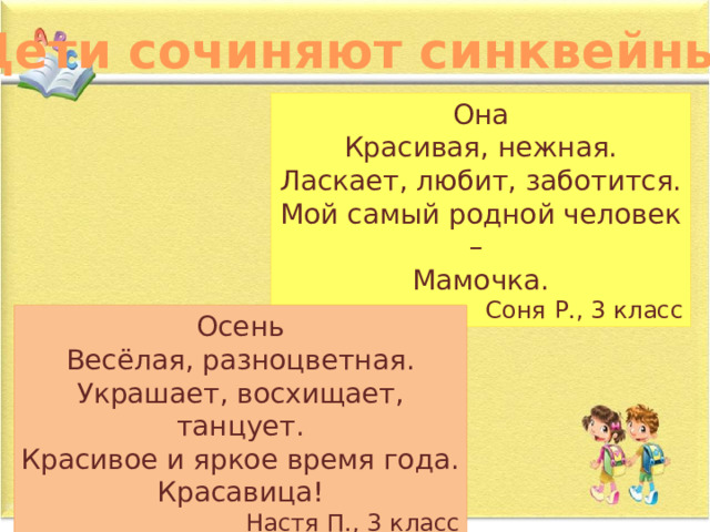 Дети сочиняют синквейны… Она Красивая, нежная. Ласкает, любит, заботится. Мой самый родной человек – Мамочка. Соня Р., 3 класс Осень Весёлая, разноцветная. Украшает, восхищает, танцует. Красивое и яркое время года. Красавица! Настя П., 3 класс 