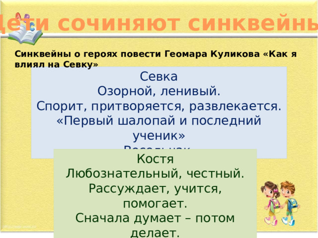 Дети сочиняют синквейны… Синквейны о героях повести Геомара Куликова «Как я влиял на Севку» Севка Озорной, ленивый. Спорит, притворяется, развлекается. «Первый шалопай и последний ученик» Весельчак. Костя Любознательный, честный. Рассуждает, учится, помогает. Сначала думает – потом делает. Настоящий товарищ. 