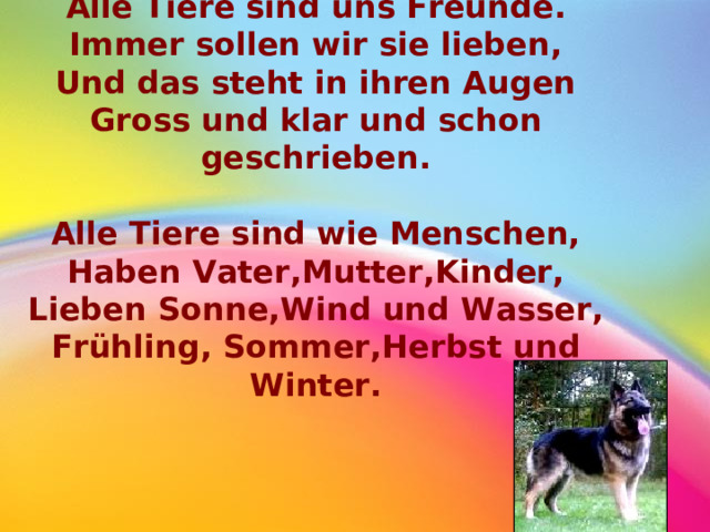 Alle Tiere sind uns Freunde. Immer sollen wir sie lieben, Und das steht in ihren Augen Gross und klar und schon geschrieben.  Alle Tiere sind wie Menschen, Haben Vater,Mutter,Kinder, Lieben Sonne,Wind und Wasser, Fr ü hling, Sommer,Herbst und Winter.  