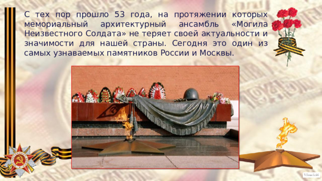 С тех пор прошло 53 года, на протяжении которых мемориальный архитектурный ансамбль «Могила Неизвестного Солдата» не теряет своей актуальности и значимости для нашей страны. Сегодня это один из самых узнаваемых памятников России и Москвы. 