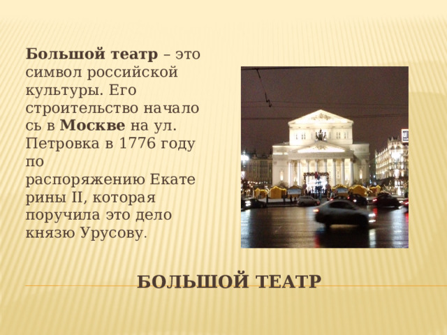 Большой   театр  – это символ российской культуры. Его строительство началось в  Москве  на ул. Петровка в 1776 году по распоряжению Екатерины II, которая поручила это дело князю Урусову . Большой театр 