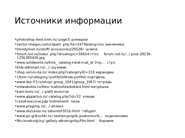 Источники информации photoshop-best.nnm.ru/ page3/ ромашки vector-images.com/clipart. php?id=2479&lang=rus земляника trendymen.ru/stuff/ accessories/29528/ шляпа forum.ivd.ru/index. php?showtopic=58604 стол forum.ivd.ru/.../ post-28236-1256380436.jpg www.solidworld.ru/kms_ catalog+stat+cat_id-3+p... стул kids.wikimart.ru/.../ грузовик shop.servis-da.ru/ index.php?categoryID=319 карандаш 1form.ru/category/ portfel/shkola-portfel/ портфель www.skp-03.ru/shop/ group_1041/group_1067/ тетрадь milaiakukla.ru/foto/ matreshka/kukla4.html матрёшка kam-tools.ru/.../ p/all/ молоток www.gipparion.ru/ catalog.php?id=52 клещи газоблоксочи.рф/ instrumenti пила www.progimp.ru/.../ яблоко www.dozcever.ru/ taburet0501b.html табурет www.po-gribochki.ru/ sedobnye/grib-podosinovik... подосиновик fito.lovebody.by/ gallery-album/griby/Fito.html боровик  