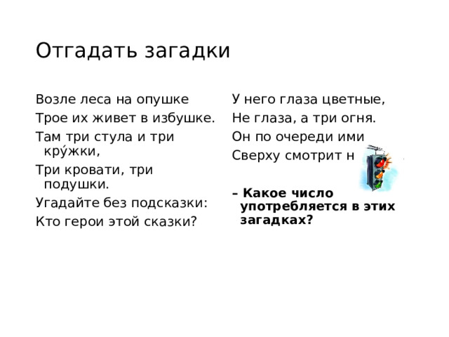 Отгадать загадки Возле леса на опушке У него глаза цветные, Не глаза, а три огня. Трое их живет в избушке. Там три стула и три крýжки, Он по очереди ими Три кровати, три подушки. Сверху смотрит на меня. Угадайте без подсказки: Кто герои этой сказки? – Какое число употребляется в этих загадках?  