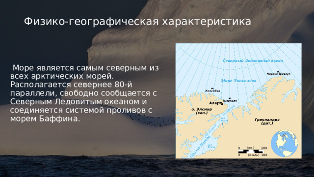 Физико-географическая характеристика  Море является самым северным из всех арктических морей. Располагается севернее 80-й параллели, свободно сообщается с Северным Ледовитым океаном и соединяется системой проливов с морем Баффина. 